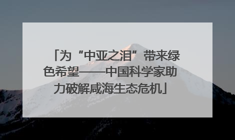 为“中亚之泪”带来绿色希望——中国科学家助力破解咸海生态危机